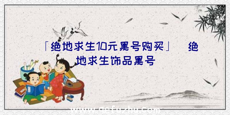 「绝地求生10元黑号购买」|绝地求生饰品黑号